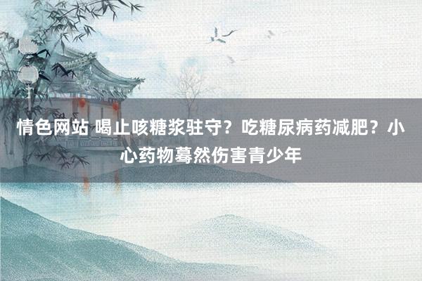 情色网站 喝止咳糖浆驻守？吃糖尿病药减肥？小心药物蓦然伤害青少年