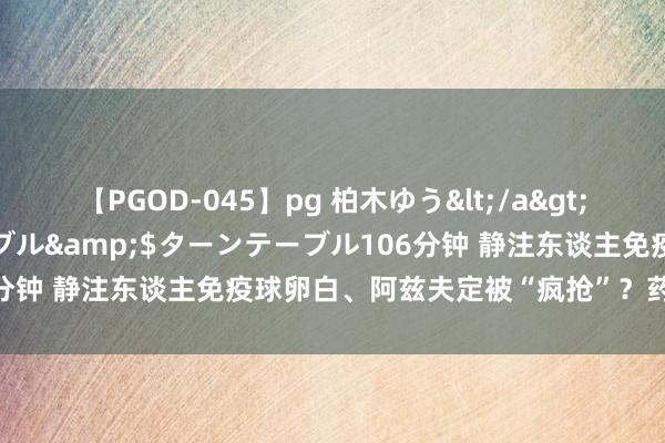 【PGOD-045】pg 柏木ゆう</a>2011-09-25ターンテーブル&$ターンテーブル106分钟 静注东谈主免疫球卵白、阿兹夫定被“疯抢”？药师进击辅导