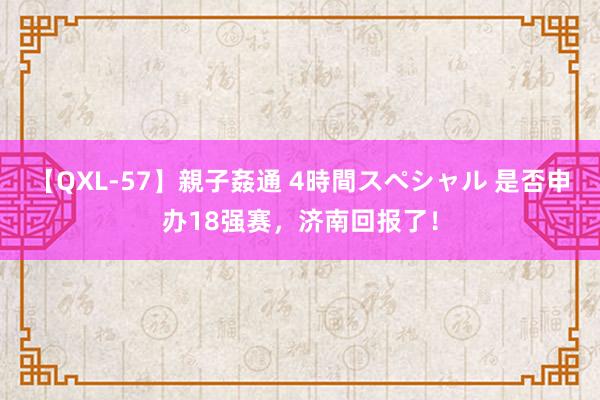 【QXL-57】親子姦通 4時間スペシャル 是否申办18强赛，济南回报了！