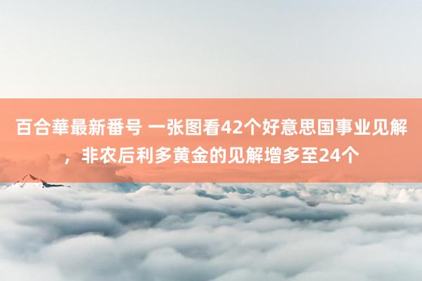 百合華最新番号 一张图看42个好意思国事业见解，非农后利多黄金的见解增多至24个