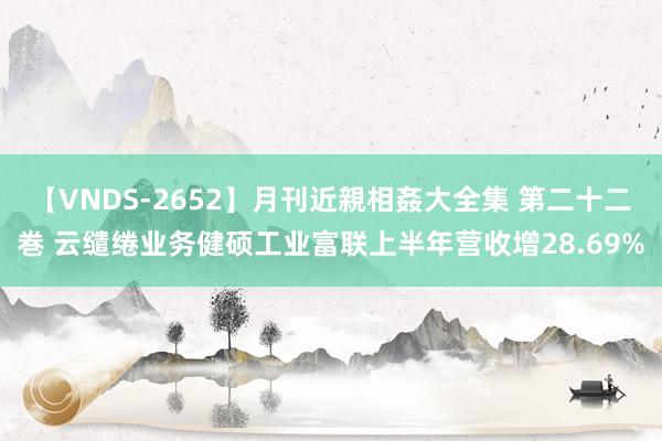【VNDS-2652】月刊近親相姦大全集 第二十二巻 云缱绻业务健硕工业富联上半年营收增28.69%