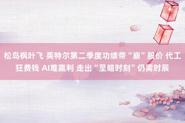 松岛枫叶飞 英特尔第二季度功绩带“崩”股价 代工狂费钱 AI难赢利 走出“至暗时刻”仍需时辰