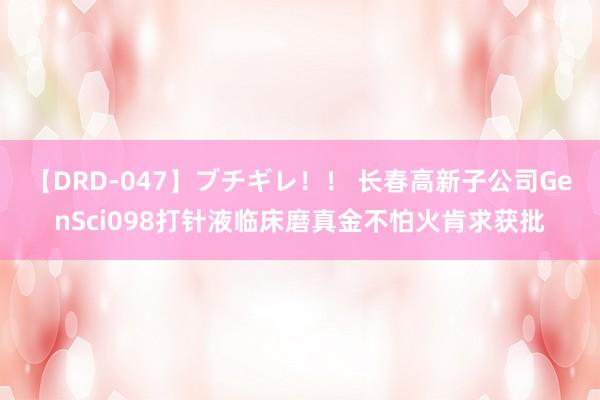 【DRD-047】ブチギレ！！ 长春高新子公司GenSci098打针液临床磨真金不怕火肯求获批