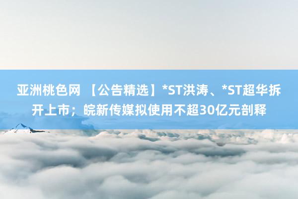 亚洲桃色网 【公告精选】*ST洪涛、*ST超华拆开上市；皖新传媒拟使用不超30亿元剖释