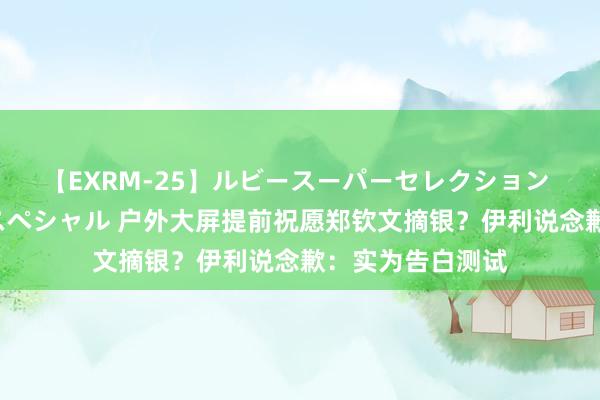 【EXRM-25】ルビースーパーセレクション 巨乳豊満4時間スペシャル 户外大屏提前祝愿郑钦文摘银？伊利说念歉：实为告白测试