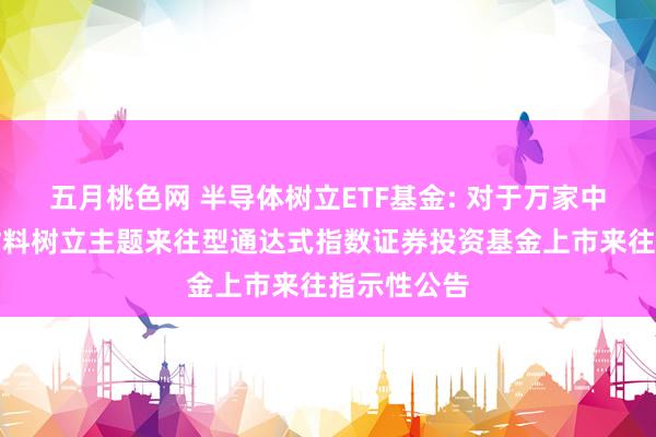 五月桃色网 半导体树立ETF基金: 对于万家中证半导体材料树立主题来往型通达式指数证券投资基金上市来往指示性公告