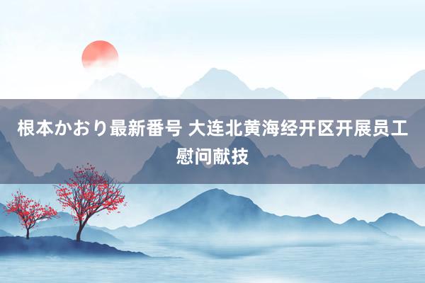 根本かおり最新番号 大连北黄海经开区开展员工慰问献技
