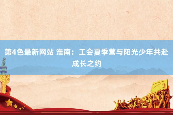 第4色最新网站 淮南：工会夏季营与阳光少年共赴成长之约