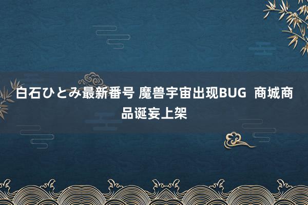 白石ひとみ最新番号 魔兽宇宙出现BUG  商城商品诞妄上架