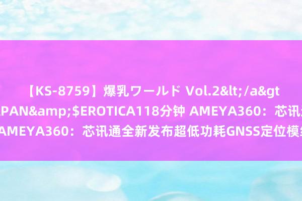 【KS-8759】爆乳ワールド Vol.2</a>2006-11-01アリスJAPAN&$EROTICA118分钟 AMEYA360：芯讯通全新发布超低功耗GNSS定位模组SIM66D-R