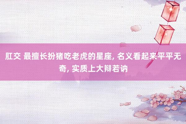 肛交 最擅长扮猪吃老虎的星座, 名义看起来平平无奇, 实质上大辩若讷