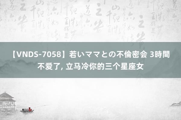【VNDS-7058】若いママとの不倫密会 3時間 不爱了, 立马冷你的三个星座女
