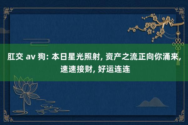 肛交 av 狗: 本日星光照射, 资产之流正向你涌来, 速速接财, 好运连连