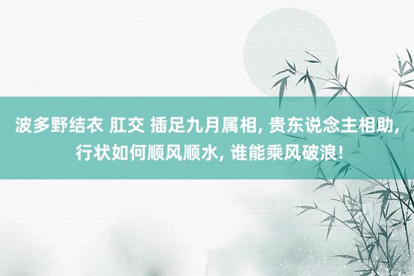 波多野结衣 肛交 插足九月属相, 贵东说念主相助, 行状如何顺风顺水, 谁能乘风破浪!