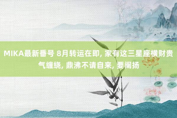 MIKA最新番号 8月转运在即, 家有这三星座横财贵气缠绕, 鼎沸不请自来, 要阐扬