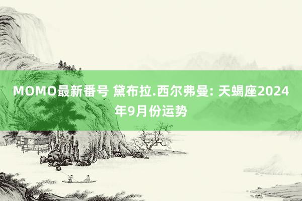 MOMO最新番号 黛布拉.西尔弗曼: 天蝎座2024年9月份运势