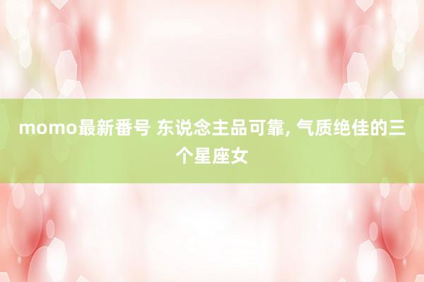 momo最新番号 东说念主品可靠, 气质绝佳的三个星座女