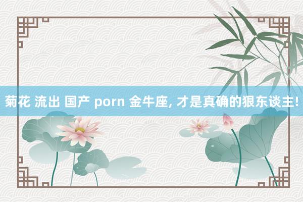 菊花 流出 国产 porn 金牛座, 才是真确的狠东谈主!