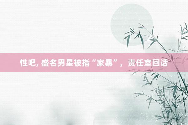 性吧, 盛名男星被指“家暴”,责任室回话