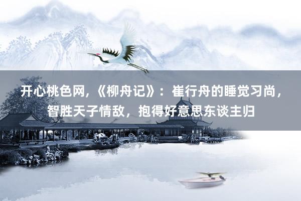 开心桃色网, 《柳舟记》：崔行舟的睡觉习尚，智胜天子情敌，抱得好意思东谈主归