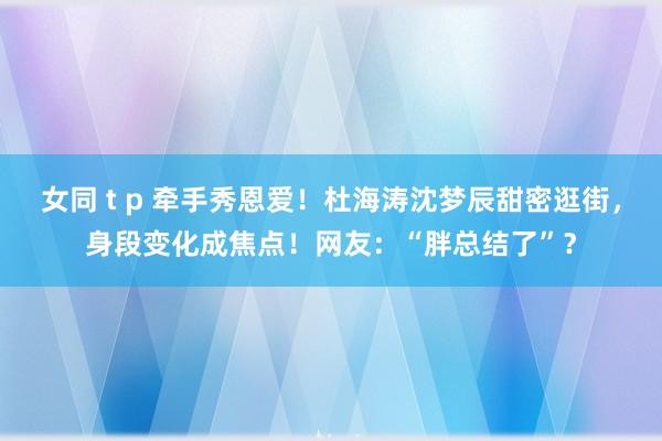 女同 t p 牵手秀恩爱！杜海涛沈梦辰甜密逛街，身段变化成焦点！网友：“胖总结了”？