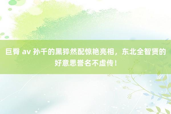 巨臀 av 孙千的黑猝然配惊艳亮相，东北全智贤的好意思誉名不虚传！