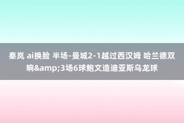 秦岚 ai换脸 半场-曼城2-1越过西汉姆 哈兰德双响&3场6球鲍文造迪亚斯乌龙球