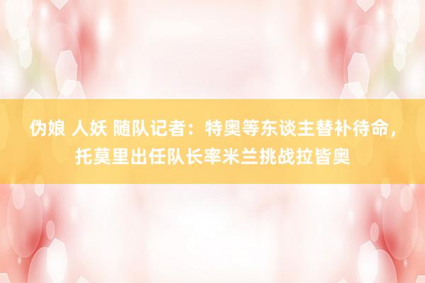 伪娘 人妖 随队记者：特奥等东谈主替补待命，托莫里出任队长率米兰挑战拉皆奥