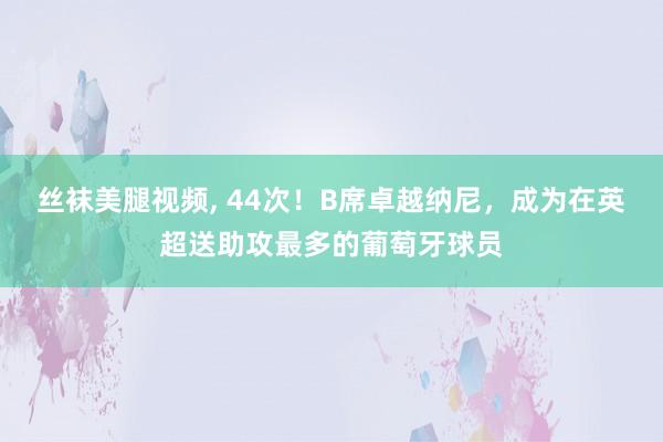 丝袜美腿视频, 44次！B席卓越纳尼，成为在英超送助攻最多的葡萄牙球员