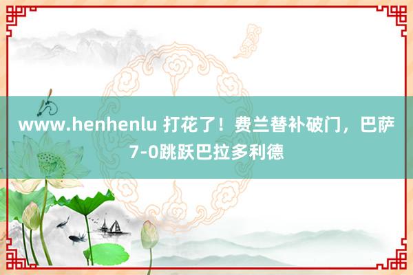 www.henhenlu 打花了！费兰替补破门，巴萨7-0跳跃巴拉多利德