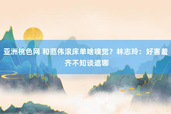 亚洲桃色网 和范伟滚床单啥嗅觉？林志玲：好害羞 齐不知谈遮哪