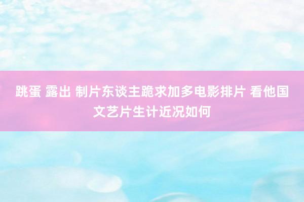 跳蛋 露出 制片东谈主跪求加多电影排片 看他国文艺片生计近况如何