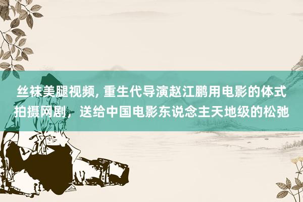 丝袜美腿视频, 重生代导演赵江鹏用电影的体式拍摄网剧，送给中国电影东说念主天地级的松弛