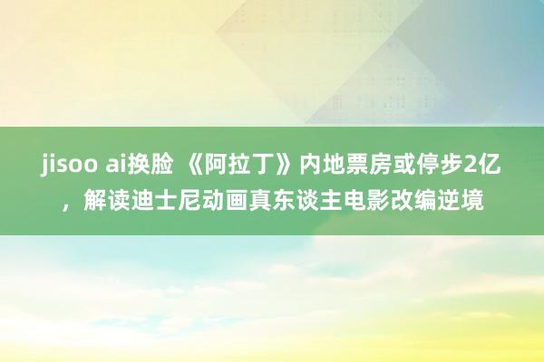 jisoo ai换脸 《阿拉丁》内地票房或停步2亿，解读迪士尼动画真东谈主电影改编逆境