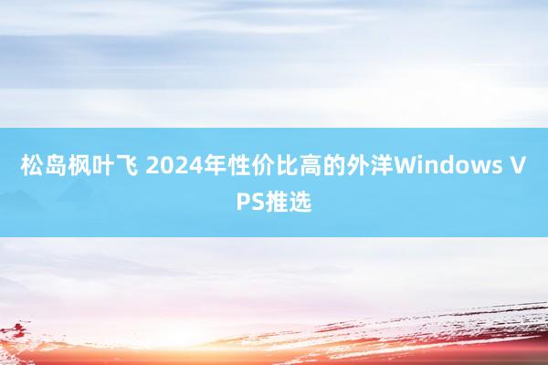 松岛枫叶飞 2024年性价比高的外洋Windows VPS推选