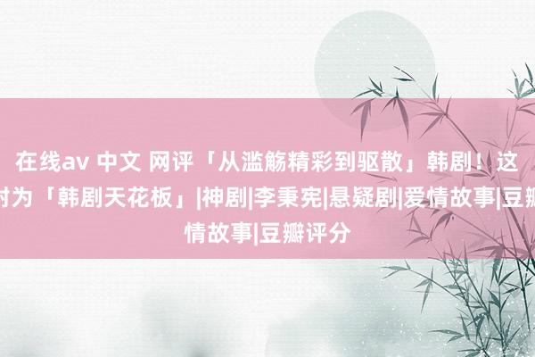 在线av 中文 网评「从滥觞精彩到驱散」韩剧！这部被封为「韩剧天花板」|神剧|李秉宪|悬疑剧|爱情故事|豆瓣评分