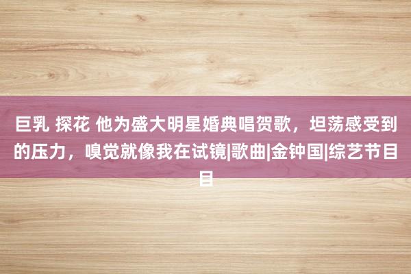 巨乳 探花 他为盛大明星婚典唱贺歌，坦荡感受到的压力，嗅觉就像我在试镜|歌曲|金钟国|综艺节目