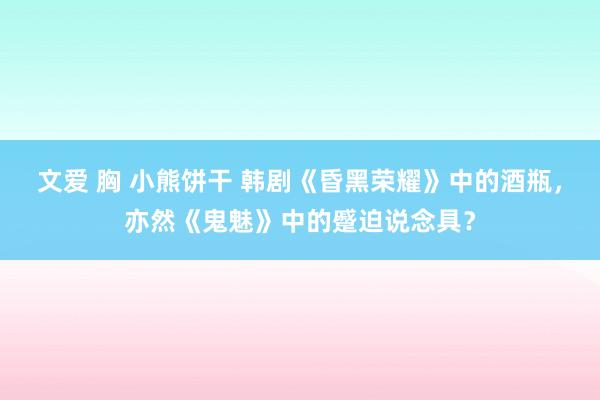 文爱 胸 小熊饼干 韩剧《昏黑荣耀》中的酒瓶，亦然《鬼魅》中的蹙迫说念具？