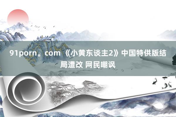 91porn。com 《小黄东谈主2》中国特供版结局遭改 网民嘲讽
