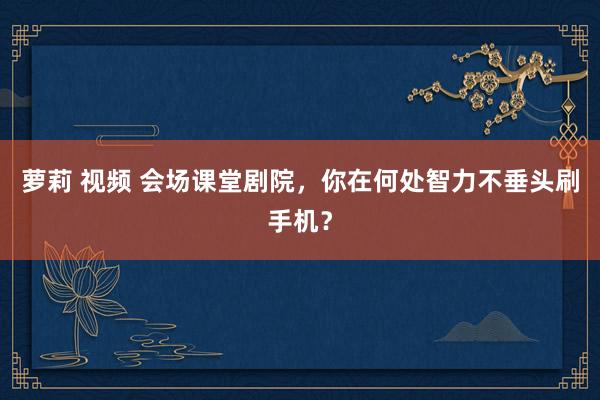 萝莉 视频 会场课堂剧院，你在何处智力不垂头刷手机？