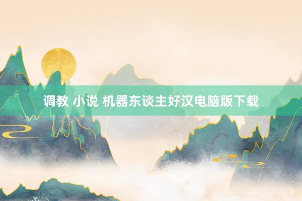调教 小说 机器东谈主好汉电脑版下载