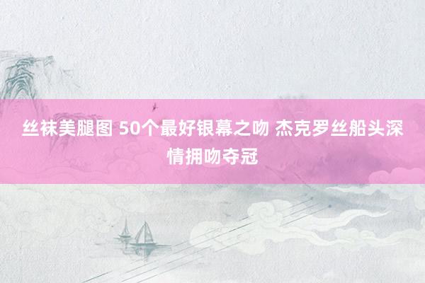 丝袜美腿图 50个最好银幕之吻 杰克罗丝船头深情拥吻夺冠