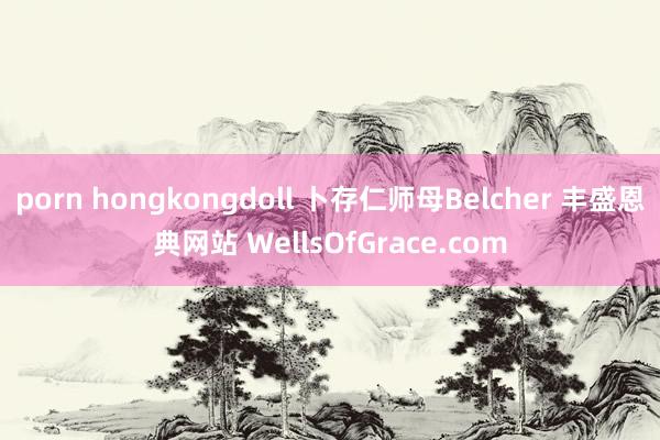 porn hongkongdoll 卜存仁师母Belcher 丰盛恩典网站 WellsOfGrace.com