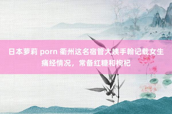 日本萝莉 porn 衢州这名宿管大姨手翰记载女生痛经情况，常备红糖和枸杞