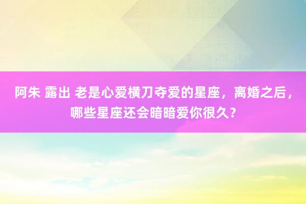 阿朱 露出 老是心爱横刀夺爱的星座，离婚之后，哪些星座还会暗暗爱你很久？