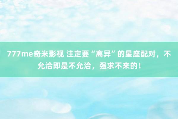 777me奇米影视 注定要“离异”的星座配对，不允洽即是不允洽，强求不来的！