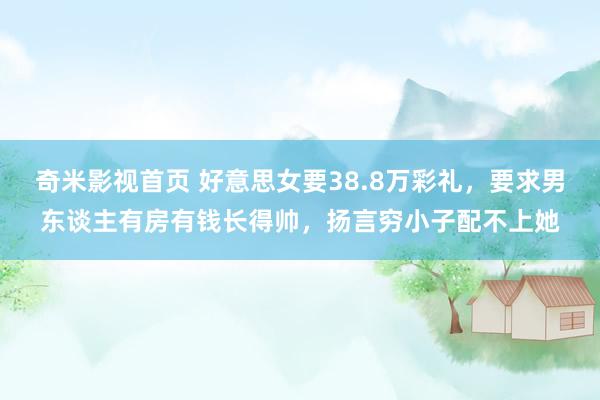 奇米影视首页 好意思女要38.8万彩礼，要求男东谈主有房有钱长得帅，扬言穷小子配不上她