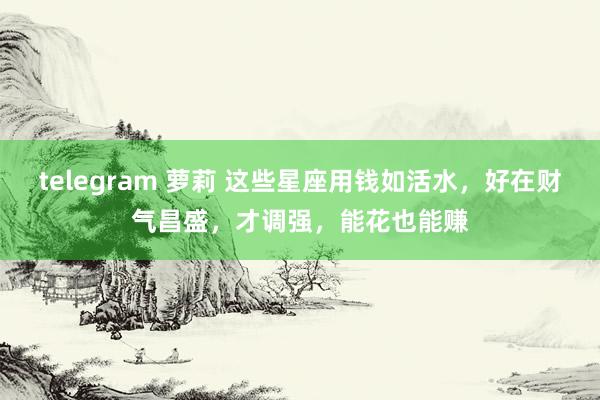 telegram 萝莉 这些星座用钱如活水，好在财气昌盛，才调强，能花也能赚