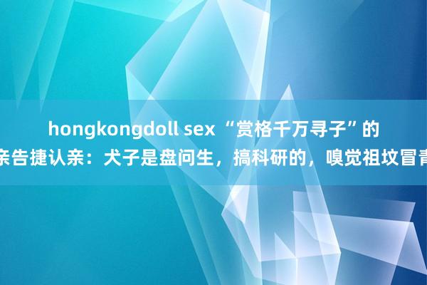 hongkongdoll sex “赏格千万寻子”的父亲告捷认亲：犬子是盘问生，搞科研的，嗅觉祖坟冒青烟