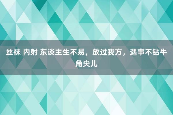 丝袜 内射 东谈主生不易，放过我方，遇事不钻牛角尖儿